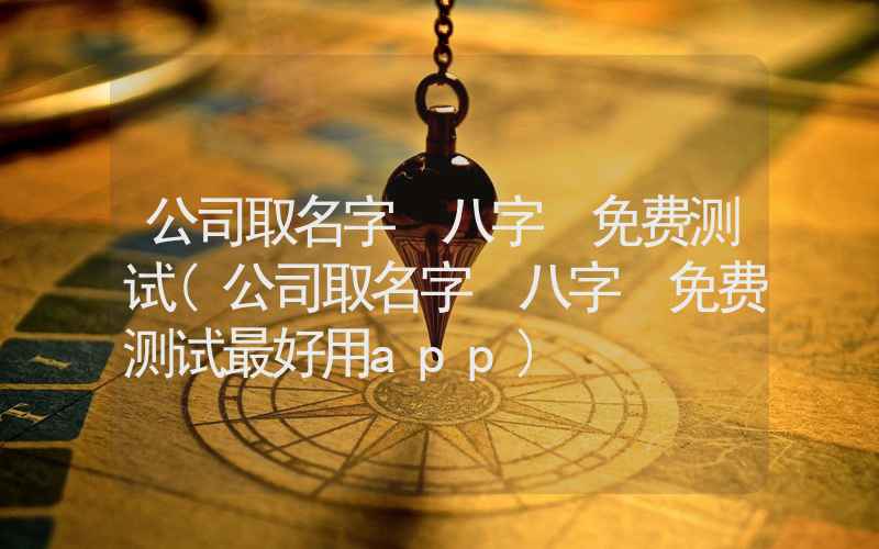 公司取名字 八字 免费测试(公司取名字 八字 免费测试最好用app)